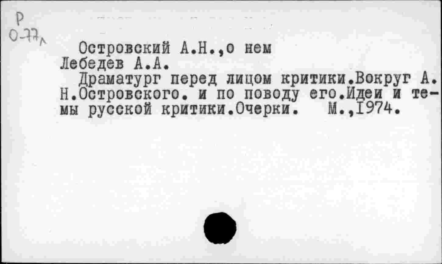 ﻿р	„ -	„	..
)_-р
Островский А.Н.,о нем
Лебедев А.А.
Драматург перед лицом критики.Вокруг А. Н.Островского, и по поводу его.Идеи и темы русской критики.Очерки. М.,1974.